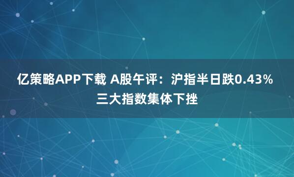 亿策略APP下载 A股午评：沪指半日跌0.43% 三大指数集体下挫