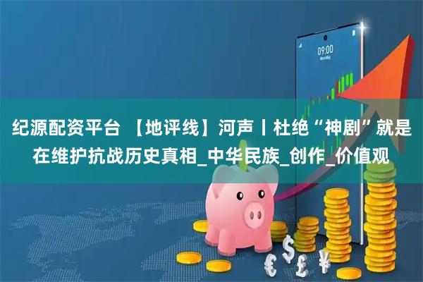 纪源配资平台 【地评线】河声丨杜绝“神剧”就是在维护抗战历史真相_中华民族_创作_价值观