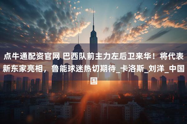 点牛通配资官网 巴西队前主力左后卫来华！将代表新东家亮相，鲁能球迷热切期待_卡洛斯_刘洋_中国