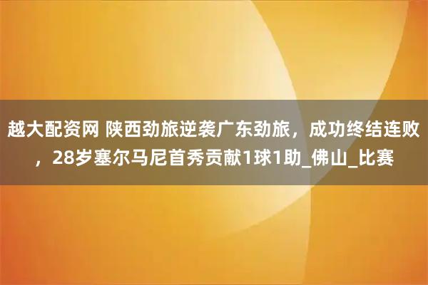 越大配资网 陕西劲旅逆袭广东劲旅，成功终结连败，28岁塞尔马尼首秀贡献1球1助_佛山_比赛