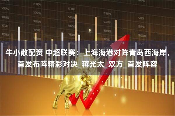牛小散配资 中超联赛:上海海港对阵青岛西海岸,首发布阵精彩对决_蒋光太_双方_首发阵容