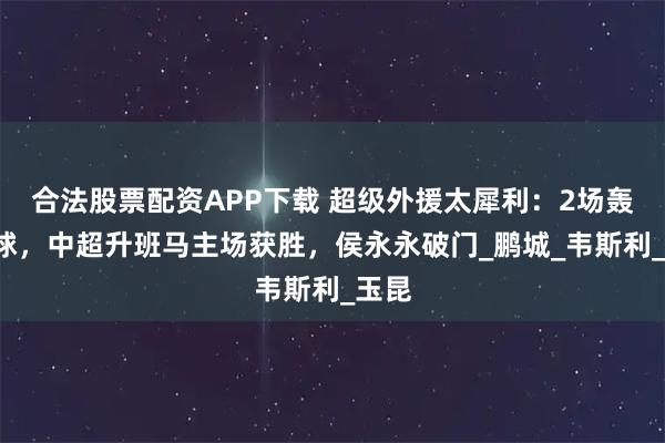 合法股票配资APP下载 超级外援太犀利：2场轰入4球，中超升班马主场获胜，侯永永破门_鹏城_韦斯利_玉昆