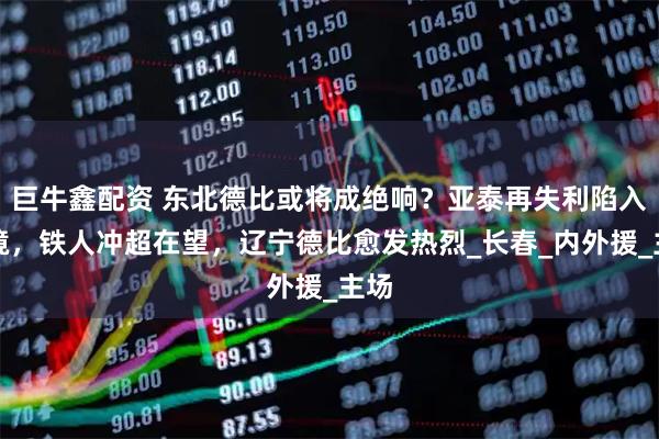 巨牛鑫配资 东北德比或将成绝响？亚泰再失利陷入困境，铁人冲超在望，辽宁德比愈发热烈_长春_内外援_主场