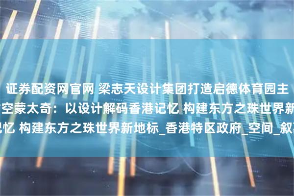 证券配资网官网 梁志天设计集团打造启德体育园主场馆酒吧及餐饮设施 时空蒙太奇：以设计解码香港记忆 构建东方之珠世界新地标_香港特区政府_空间_叙事