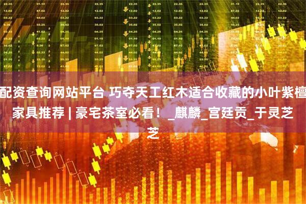 配资查询网站平台 巧夺天工红木适合收藏的小叶紫檀家具推荐 | 豪宅茶室必看！_麒麟_宫廷贡_于灵芝