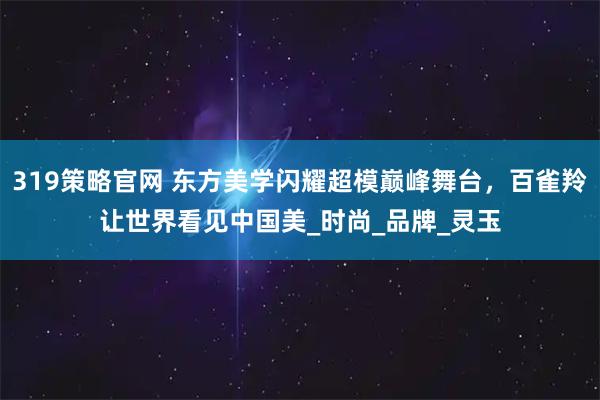 319策略官网 东方美学闪耀超模巅峰舞台，百雀羚让世界看见中国美_时尚_品牌_灵玉