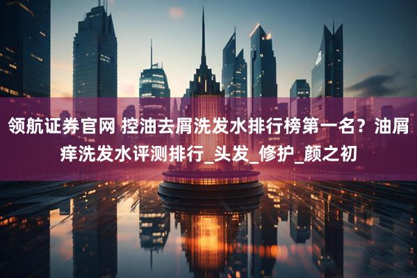 领航证券官网 控油去屑洗发水排行榜第一名？油屑痒洗发水评测排行_头发_修护_颜之初