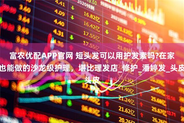 富农优配APP官网 短头发可以用护发素吗?在家也能做的沙龙级护理，堪比理发店_修护_潘婷发_头皮