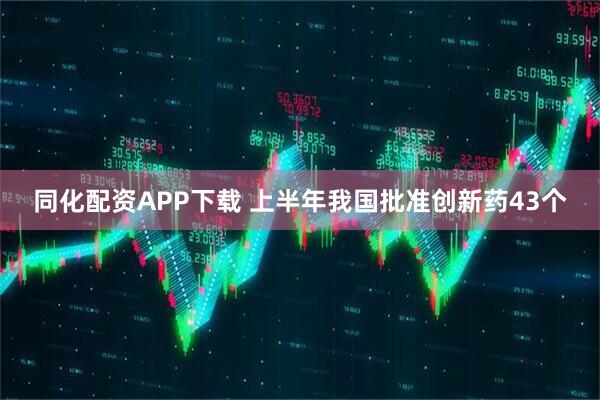 同化配资APP下载 上半年我国批准创新药43个