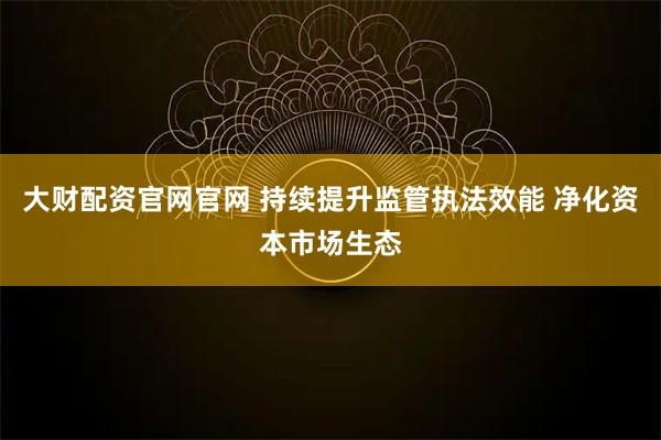 大财配资官网官网 持续提升监管执法效能 净化资本市场生态
