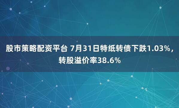 股市策略配资平台 7月31日特纸转债下跌1.03%，转股溢价率38.6%