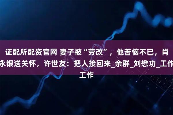 证配所配资官网 妻子被“劳改”，他苦恼不已，肖永银送关怀，许世友：把人接回来_余群_刘懋功_工作