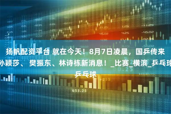 扬帆配资平台 就在今天！8月7日凌晨，国乒传来孙颖莎、 樊振东、林诗栋新消息！_比赛_横滨_乒乓球