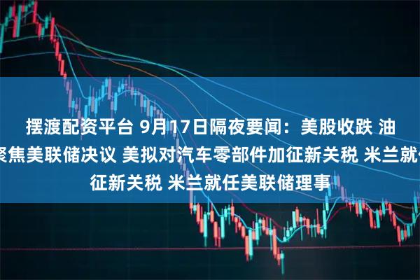 摆渡配资平台 9月17日隔夜要闻：美股收跌 油价收高 市场聚焦美联储决议 美拟对汽车零部件加征新关税 米兰就任美联储理事