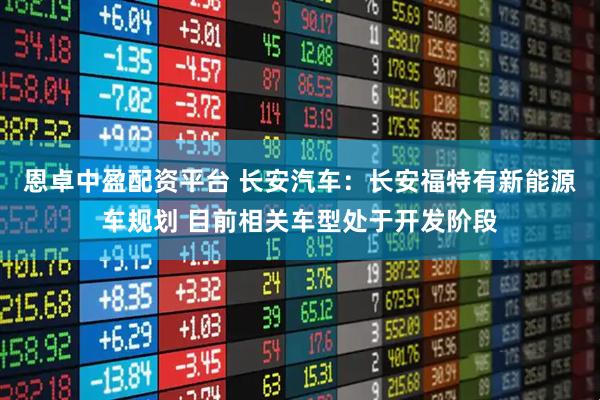 恩卓中盈配资平台 长安汽车：长安福特有新能源车规划 目前相关车型处于开发阶段