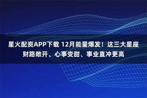 星火配资APP下载 12月能量爆发！这三大星座财路敞开、心事变甜、事业直冲更高