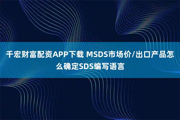 千宏财富配资APP下载 MSDS市场价/出口产品怎么确定SDS编写语言