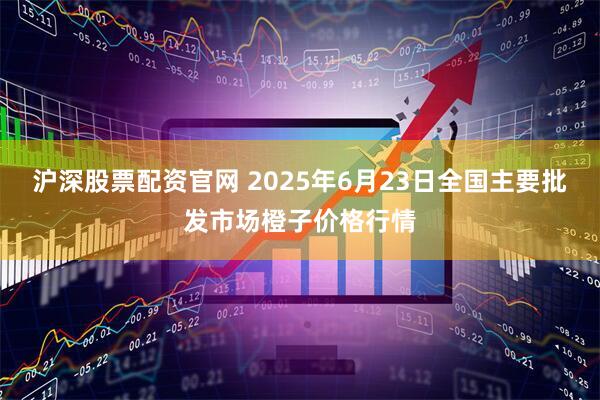 沪深股票配资官网 2025年6月23日全国主要批发市场橙子价格行情