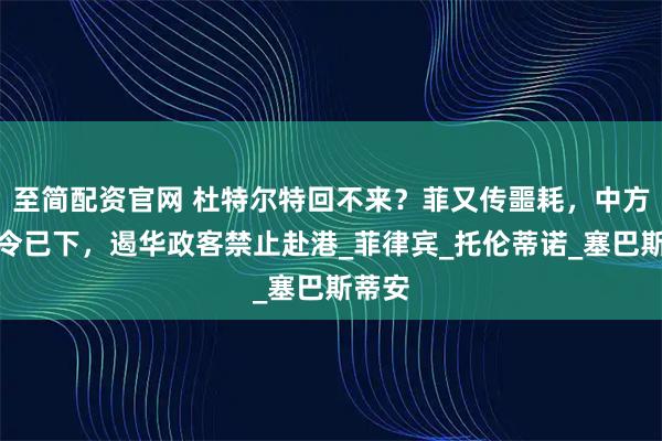 至简配资官网 杜特尔特回不来？菲又传噩耗，中方制裁令已下，遏华政客禁止赴港_菲律宾_托伦蒂诺_塞巴斯蒂安