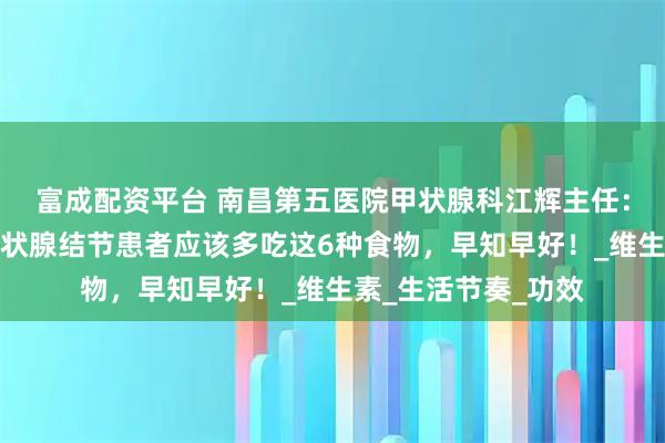 富成配资平台 南昌第五医院甲状腺科江辉主任：别再瞎忌口了，甲状腺结节患者应该多吃这6种食物，早知早好！_维生素_生活节奏_功效
