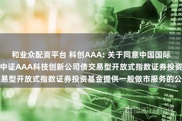 和业众配资平台 科创AAA: 关于同意中国国际金融股份有限公司为华夏中证AAA科技创新公司债交易型开放式指数证券投资基金提供一般做市服务的公告