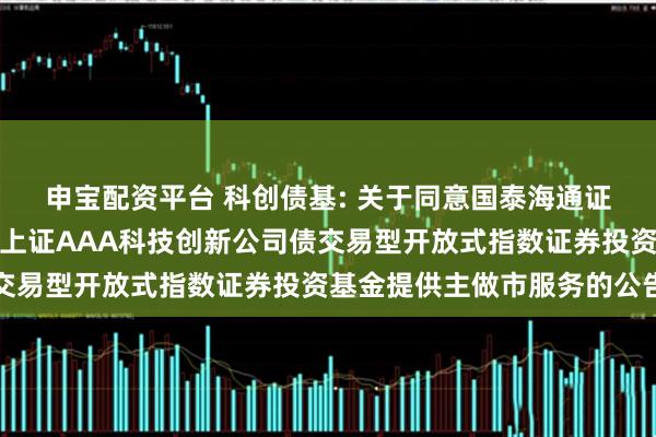 申宝配资平台 科创债基: 关于同意国泰海通证券股份有限公司为广发上证AAA科技创新公司债交易型开放式指数证券投资基金提供主做市服务的公告