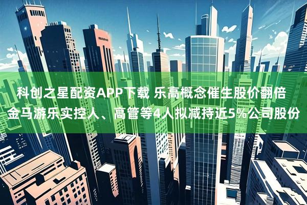 科创之星配资APP下载 乐高概念催生股价翻倍 金马游乐实控人、高管等4人拟减持近5%公司股份
