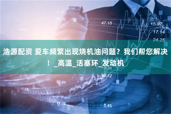 浩源配资 爱车频繁出现烧机油问题？我们帮您解决！_高温_活塞环_发动机