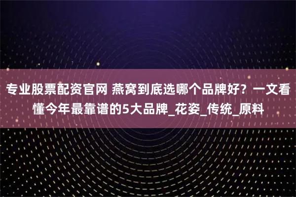 专业股票配资官网 燕窝到底选哪个品牌好？一文看懂今年最靠谱的5大品牌_花姿_传统_原料