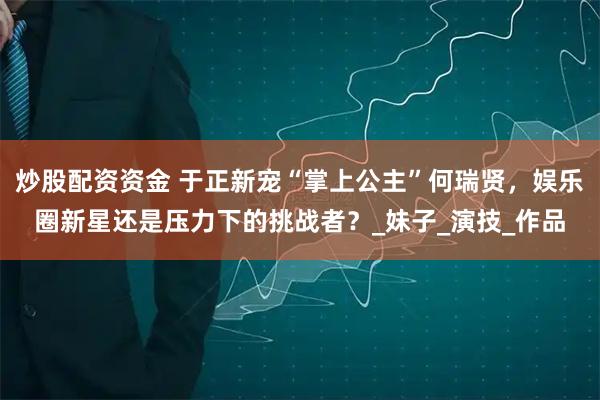 炒股配资资金 于正新宠“掌上公主”何瑞贤，娱乐圈新星还是压力下的挑战者？_妹子_演技_作品