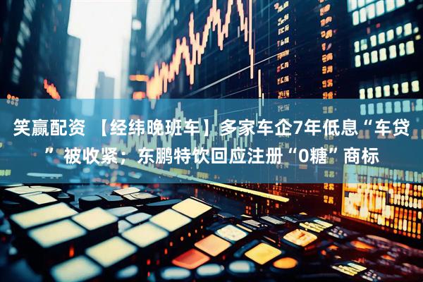 笑赢配资 【经纬晚班车】多家车企7年低息“车贷” 被收紧；东鹏特饮回应注册“0糖”商标