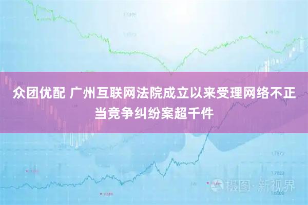 众团优配 广州互联网法院成立以来受理网络不正当竞争纠纷案超千件